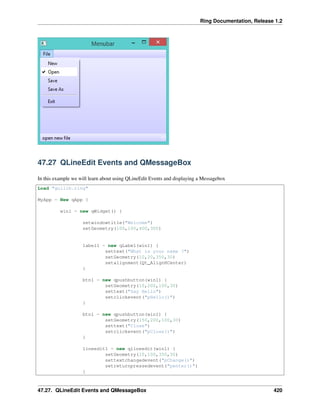 Ring Documentation, Release 1.2
47.27 QLineEdit Events and QMessageBox
In this example we will learn about using QLineEdit Events and displaying a Messagebox
Load "guilib.ring"
MyApp = New qApp {
win1 = new qWidget() {
setwindowtitle("Welcome")
setGeometry(100,100,400,300)
label1 = new qLabel(win1) {
settext("What is your name ?")
setGeometry(10,20,350,30)
setalignment(Qt_AlignHCenter)
}
btn1 = new qpushbutton(win1) {
setGeometry(10,200,100,30)
settext("Say Hello")
setclickevent("pHello()")
}
btn1 = new qpushbutton(win1) {
setGeometry(150,200,100,30)
settext("Close")
setclickevent("pClose()")
}
lineedit1 = new qlineedit(win1) {
setGeometry(10,100,350,30)
settextchangedevent("pChange()")
setreturnpressedevent("penter()")
}
47.27. QLineEdit Events and QMessageBox 420
 