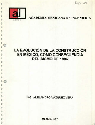 e
e
e
e
e
1
4P4
e
e
e
e
e
1
1
•0
1
e
e
1
e
e
e
-
u
ACADEMIA MEXICANA DE INGENIERIAMEXICO
LA EVOLUCIÓN DE LA CONSTRUCCIÓN
EN MÉXICO, COMO CONSECUENCIA
DEL SISMO DE 1985
ING. ALEJANDRO VÁZQUEZ VERA
MÉXICO, 1997
 