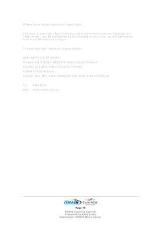 © New South Wales Institute of Sport 2004


This work is copyright. Apart from any use as permitted under the Copyright Act
1968, no part may be reproduced by any process without prior written permission
from the NSW Institute of Sport.


To seek copyright clearance, please contact:


NSW INSTITUTE OF SPORT
PO BOX 476 SYDNEY MARKETS NSW 2129 AUSTRALIA
SYDNEY OLYMPIC PARK ATHLETIC CENTRE
EDWIN FLACK AVENUE
SYDNEY OLYMPIC PARK HOMBUSH BAY NSW 2140 AUSTRALIA


Tel    9763 0222
Web    www.nswis.com.au




                                      Page 16
                               NSWIS Coaching Seminar
                               Presented by Kelly Cross
                           Head Coach, NSWIS Men’s Soccer
 