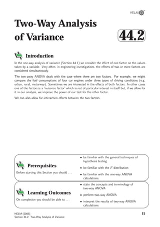 Two-Way Analysis
of Variance



44.2
Introduction
In the one-way analysis of variance (Section 44.1) we consider the eﬀect of one factor on the values
taken by a variable. Very often, in engineering investigations, the eﬀects of two or more factors are
considered simultaneously.
The two-away ANOVA deals with the case where there are two factors. For example, we might
compare the fuel consumptions of four car engines under three types of driving conditions (e.g.
urban, rural, motorway). Sometimes we are interested in the eﬀects of both factors. In other cases
one of the factors is a ‘nuisance factor’ which is not of particular interest in itself but, if we allow for
it in our analysis, we improve the power of our test for the other factor.
We can also allow for interaction eﬀects between the two factors.
9
8
6
7
Prerequisites
Before starting this Section you should . . .
• be familiar with the general techniques of
hypothesis testing
• be familiar with the F-distribution
• be familiar with the one-way ANOVA
calculations
9
8
6
7
Learning Outcomes
On completion you should be able to . . .
• state the concepts and terminology of
two-way ANOVA
• perform two-way ANOVA
• interpret the results of two-way ANOVA
calculations
HELM (2005):
Section 44.2: Two-Way Analysis of Variance
15
 