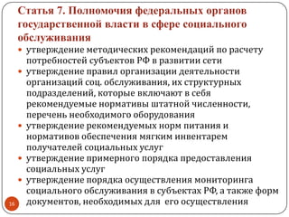 Статья 7. Полномочия федеральных органов
государственной власти в сфере социального
обслуживания
 утверждение методических рекомендаций по расчету
потребностей субъектов РФ в развитии сети
 утверждение правил организации деятельности
организаций соц. обслуживания, их структурных
подразделений, которые включают в себя
рекомендуемые нормативы штатной численности,
перечень необходимого оборудования
 утверждение рекомендуемых норм питания и
нормативов обеспечения мягким инвентарем
получателей социальных услуг
 утверждение примерного порядка предоставления
социальных услуг
 утверждение порядка осуществления мониторинга
социального обслуживания в субъектах РФ, а также форм
документов, необходимых для его осуществления16
 