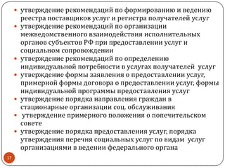  утверждение рекомендаций по формированию и ведению
реестра поставщиков услуг и регистра получателей услуг
 утверждение рекомендаций по организации
межведомственного взаимодействия исполнительных
органов субъектов РФ при предоставлении услуг и
социальном сопровождении
 утверждение рекомендаций по определению
индивидуальной потребности в услугах получателей услуг
 утверждение формы заявления о предоставлении услуг,
примерной формы договора о предоставлении услуг, формы
индивидуальной программы предоставления услуг
 утверждение порядка направления граждан в
стационарные организации соц. обслуживания
 утверждение примерного положения о попечительском
совете
 утверждение порядка предоставления услуг, порядка
утверждения перечня социальных услуг по видам услуг
организациями в ведении федерального органа
17
 