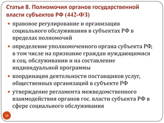 Статья 8. Полномочия органов государственной
власти субъектов РФ (442-ФЗ)
 правовое регулирование и организация
социального обслуживания в субъектах РФ в
пределах полномочий
 определение уполномоченного органа субъекта РФ,
в том числе на признание граждан нуждающимися
в соц. обслуживании и на составление
индивидуальной программы
 координация деятельности поставщиков услуг,
общественных организаций в субъекте РФ
 утверждение регламента межведомственного
взаимодействия органов гос. власти субъекта РФ в
сфере социального обслуживания
18
 