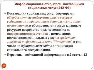Информационная открытость поставщиков
социальных услуг (442-ФЗ)
 Поставщики социальных услуг формируют
общедоступные информационные ресурсы,
содержащие информацию о деятельности этих
поставщиков, и обеспечивают доступ к данным
ресурсам посредством размещения их на
информационных стендах в помещениях
поставщиков социальных услуг, в средствах
массовой информации, в сети "Интернет", в том
числе на официальном сайте организации
социального обслуживания.
 Перечень необходимой информации в п.2 статьи 13
29
 