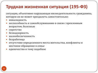 Трудная жизненная ситуация (195-ФЗ)
ситуация, объективно нарушающая жизнедеятельность гражданина,
которую он не может преодолеть самостоятельно:
 инвалидность
 неспособность к самообслуживанию в связи с преклонным
возрастом, болезнью
 сиротство
 безнадзорность
 малообеспеченность
 безработица
 отсутствие определенного места жительства, конфликты и
жестокое обращение в семье
 одиночество и тому подобное
31
 