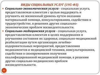 ВИДЫ СОЦИАЛЬНЫХ УСЛУГ (195-ФЗ)
 Социально-экономическая услуга - социальная услуга,
предоставляемая клиентам с целью поддержать и
улучшить их жизненный уровень путем оказания
материальной помощи, консультирования, содействия в
трудоустройстве, в решении других социально-
экономических проблем жизнедеятельности.
 Социально-медицинская услуга - социальная услуга,
предоставляемая клиентам в целях поддержания и
улучшения состояния их здоровья, социально-медицинской
реабилитации путем организации лечебно-
оздоровительных мероприятий, предоставления
медикаментов и медицинской техники, консультирования,
содействия в своевременном получении
квалифицированной медицинской помощи, в решении
других социально-медицинских проблем
жизнедеятельности.
42
 