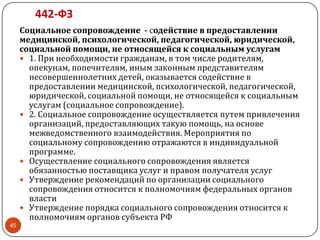 442-ФЗ
Социальное сопровождение - содействие в предоставлении
медицинской, психологической, педагогической, юридической,
социальной помощи, не относящейся к социальным услугам
 1. При необходимости гражданам, в том числе родителям,
опекунам, попечителям, иным законным представителям
несовершеннолетних детей, оказывается содействие в
предоставлении медицинской, психологической, педагогической,
юридической, социальной помощи, не относящейся к социальным
услугам (социальное сопровождение).
 2. Социальное сопровождение осуществляется путем привлечения
организаций, предоставляющих такую помощь, на основе
межведомственного взаимодействия. Мероприятия по
социальному сопровождению отражаются в индивидуальной
программе.
 Осуществление социального сопровождения является
обязанностью поставщика услуг и правом получателя услуг
 Утверждение рекомендаций по организации социального
сопровождения относится к полномочиям федеральных органов
власти
 Утверждение порядка социального сопровождения относится к
полномочиям органов субъекта РФ
45
 