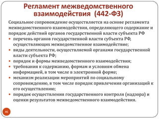 Регламент межведомственного
взаимодействия (442-ФЗ)
Социальное сопровождение осуществляется на основе регламента
межведомственного взаимодействия, определяющего содержание и
порядок действий органов государственной власти субъекта РФ
 перечень органов государственной власти субъекта РФ,
осуществляющих межведомственное взаимодействие;
 виды деятельности, осуществляемой органами государственной
власти субъекта РФ;
 порядок и формы межведомственного взаимодействия;
 требования к содержанию, формам и условиям обмена
информацией, в том числе в электронной форме;
 механизм реализации мероприятий по социальному
сопровождению, в том числе порядок привлечения организаций к
его осуществлению;
 порядок осуществления государственного контроля (надзора) и
оценки результатов межведомственного взаимодействия.
46
 