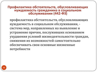 Профилактика обстоятельств, обусловливающих
нуждаемость гражданина в социальном
обслуживании (442-ФЗ)
профилактика обстоятельств, обусловливающих
нуждаемость в социальном обслуживании, -
система мер, направленных на выявление и
устранение причин, послуживших основанием
ухудшения условий жизнедеятельности граждан,
снижения их возможностей самостоятельно
обеспечивать свои основные жизненные
потребности
48
 