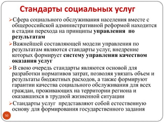 Стандарты социальных услуг
Сфера социального обслуживания населения вместе с
общероссийской административной реформой находится
в стадии перехода на принципы управления по
результатам
Важнейшей составляющей модели управления по
результатам являются стандарты услуг, внедрение
которых формирует систему управления качеством
оказания услуг
В свою очередь стандарты являются основой для
разработки нормативов затрат, позволяя увязать объем и
результаты бюджетных расходов, а также формируют
гарантии качества социального обслуживания для всех
граждан, проживающих на территории региона и
оказавшихся в трудной жизненной ситуации
Стандарты услуг представляют собой естественную
основу для формирования государственного задания
50
 