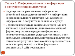 Статья 6. Конфиденциальность информации
о получателе социальных услуг
 Не допускается разглашение информации,
отнесённой законодательством РФ к информации
конфиденциального характера или служебной
информации, о получателях социальных услуг
 С согласия получателя социальных услуг или его
законного представителя, данного в письменной
форме, допускается передача информации о
получателе социальных услуг другим лицам, в том
числе должностным лицам, в интересах получателя
социальных услуг или его законного представителя,
включая средства массовой информации и
официальный сайт поставщика
7
 