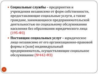  Социальные службы – предприятия и
учреждения независимо от форм собственности,
предоставляющие социальные услуги, а также
граждане, занимающиеся предпринимательской
деятельностью по социальному обслуживанию
населения без образования юридического лица
(195-ФЗ)
 Поставщик социальных услуг – юридическое
лицо независимо от его организационно-правовой
формы и (или) индивидуальный
предприниматель, осуществляющие социальное
обслуживание (№442-ФЗ)
9
 
