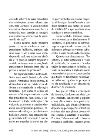 ceito de saber"e de uma verdadeira
conversão para outros valores. Assim, para Cardoso, "a visão holística
considera não somente a razão e a
sensação, mas também a intuição
e o sentimento como vias de construção do real".
Como resumo desta primeira
parte, o autor esclarece que o
paradigma holístico, embora seja
uma nova visão e uma nova abordagem do real, tem raízes na história e "é preciso sempre resgatar o
sentido de tempo na construção do
pensamento humano para não se
perder a noção de processo".
Na segunda parte, Cardoso delineia uma visão holística da educação. Apresenta, inicialmente, as
dificuldades de se estabelecer de
forma sistematizada a educação
holística, por carecer ainda de
corpus teórico que sustente a prática pedagógica. Para tanto, o autor recorre a toda publicação e divulgação existentes e também descreve suas impressões pessoais, resultantes de esforço e envolvimento
holístico. Assim, para uma abordagem holística da educação é necessário, no entender do autor, ter cla-

ro que "ser holístico é saber respeitar diferenças, identificando a unidade dialética das partes no plano
da totalidade" e que sua base deve
conduzir a novos caminhos.
Neste sentido, Cardoso discorre e sistematiza os fundamentos filosóficos, os princípios da aprendizagem, a prática de ensino para, finalmente, esboçar os valores subjacentes à visão holística da educação.
Quanto aos fundamentos filosóficos, o autor apresenta a visão
de realidade, de homem e de educação do pensamento holístico. A
visão de realidade é indicada como
característica para se compreender
que todos os fenômenos no universo estão interligados na perspectiva da totalidade e do dinamismo
dialético da realidade.
No que se refere à concepção
de homem, Cardoso considera corpo, intelecto, sentimento e espírito
como dimensões inseparáveis,
indivisíveis, cujo desenvolvimento
depende de participações interativas
e articuladas nos planos comunitário, social, planetário e cósmico.
Por isto, "não se entende o homem
somente a partir de si mesmo, como

 