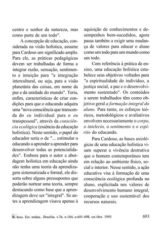 centro e senhor da natureza, mas
como parte de um todo".
A concepção de educação, considerada na visão holística, assume
para Cardoso um significado amplo.
Para ele, as práticas pedagógicas
devem ser trabalhadas de forma a
integrar razão, sensação, sentimento e intuição para "a integração
intercultural, ou seja, para a visão
planetária das coisas, em nome da
paz e da unidade do mundo". Teria,
enfim, características de criar condições para que o educando adquira
uma "nova consciência que transcenda do eu individual para o eu
transpessoal", através da consciência ecológica (essência da educação
holística). Neste sentido, o papel do
educador seria o de "... estimular o
educando a aprender a aprender para
desenvolver todas as potencialidades". Embora para o autor a abordagem holística em educação ainda
não tenha uma teoria da aprendizagem sistematizada e formal, ele disserta sobre alguns pressupostos que
poderão nortear uma teoria, sempre
destacando como base que a aprendizagem deve ser "integral". Se antes a aprendizagem visava apenas à

aquisição de conhecimentos e desempenhos bem-sucedidos, agora
passa também a exigir uma mudança de valores para educar o aluno
como um todo para um mundo como
um todo.
Com referência à prática de ensino, uma educação holística estabelece seus objetivos voltados para
"a espiritualidade do indivíduo, a
justiça social, a paz e o desenvolvimento sustentado". Os conteúdos
a serem trabalhados têm como objetivo geral a formação integral do
aluno. Para tanto, os esforços teóricos, metodológicos e avaliativos
envolvem necessariamente o corpo,
o intelecto, o sentimento e o espírito do educando.
Para Cardoso, as bases axiológicas de uma educação holística visam superar a vivência destrutiva
que o homem contemporâneo tem
em relação ao ambiente físico, social e interior. Nesse sentido, a ação
educativa visa à formação de uma
consciência ecológica profunda no
aluno, explicitada nos valores de
desenvolvimento humano integral,
cooperação e uso sustentável dos
recursos naturais.

 