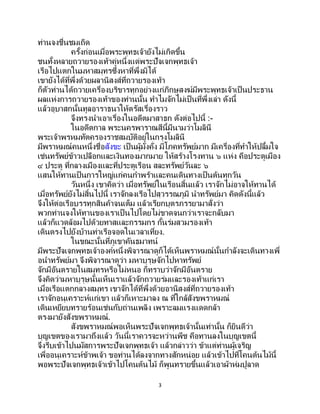 3
ท่านจงชื่นชมเถิด
ครั้งก่อนเมื่อพระพุทธเจ้ายังไม่เกิดขึ้น
ชนทั้งหลายถวายรองเท้าคู่หนึ่งแด่พระปัจเจกพุทธเจ้า
เรือไปแตกในมหาสมุทรซึ่งหาที่พึ่งมิได้
เขายังได้ที่พึ่งด้วยผลานิสงส์ที่ถวายรองเท้า
ก็ตัวท่านได้ถวายเครื่องบริขารทุกอย่างแก่ภิกษุสงฆ์มีพระพุทธเจ้าเป็นประธาน
ผลแห่งการถวายรองเท้าของท่านนั้น ทาไมจักไม่เป็ นที่พึ่งเล่า ดังนี้
แล้วอุบาสกนั้นทูลอาราธนาให้ตรัสเรื่องราว
จึงทรงนาเอาเรื่องในอดีตมาสาธก ดังต่อไปนี้ :-
ในอดีตกาล พระนครพาราณสีนี้มีนามว่าโมลินี
พระเจ้าพรหมทัตครองราชสมบัติอยู่ในกรุงโมลินี
มีพราหมณ์คนหนึ่งชื่อสังขะ เป็นผู้มั่งคั่ง มีโภคทรัพย์มาก มีเครื่องที่ทาให้ปลื้มใจ
เช่นทรัพย์ข้าวเปลือกและเงินทองมากมาย ให้สร้างโรงทาน ๖ แห่ง คือประตูเมือง
๔ ประตู ที่กลางเมืองและที่ประตูเรือน สละทรัพย์วันละ ๖
แสนให้ทานเป็นการใหญ่แก่คนกาพร้าและคนเดินทางเป็นต้นทุกวัน
วันหนึ่ง เขาคิดว่า เมื่อทรัพย์ในเรือนสิ้นแล้ว เราจักไม่อาจให้ทานได้
เมื่อทรัพย์ยังไม่สิ้นไปนี้ เราจักลงเรือไปสุวรรณภูมิ นาทรัพย์มา คิดดังนี้แล้ว
จึงให้ต่อเรือบรรทุกสินค้าจนเต็ม แล้วเรียกบุตรภรรยามาสั่งว่า
พวกท่านจงให้ทานของเราเป็ นไปโดยไม่ขาดจนกว่าเราจะกลับมา
แล้วก็แวดล้อมไปด้วยทาสและกรรมกร กั้นร่มสวมรองเท้า
เดินตรงไปยังบ้านท่าเรือจอดในเวลาเที่ยง.
ในขณะนั้นที่ภูเขาคันธมาทน์
มีพระปัจเจกพุทธเจ้าองค์หนึ่งพิจารณาดูก็ได้เห็นพราหมณ์นั้นกาลังจะเดินทางเพื่
อนาทรัพย์มา จึงพิจารณาดูว่า มหาบุรุษจักไปหาทรัพย์
จักมีอันตรายในสมุทรหรือไม่หนอ ก็ทราบว่าจักมีอันตราย
จึงคิดว่ามหาบุรุษนั้นเห็นเราแล้วจักถวายร่มและรองเท้าแก่เรา
เมื่อเรือแตกกลางสมุทร เขาจักได้ที่พึ่งด้วยอานิสงส์ที่ถวายรองเท้า
เราจักอนุเคราะห์แก่เขา แล้วก็เหาะมาลง ณ ที่ใกล้สังขพราหมณ์
เดินเหยียบทรายร้อนเช่นกับถ่านเพลิง เพราะลมแรงแดดกล้า
ตรงมายังสังขพราหมณ์.
สังขพราหมณ์พอเห็นพระปัจเจกพุทธเจ้านั้นเท่านั้น ก็ยินดีว่า
บุญเขตของเรามาถึงแล้ว วันนี้เราควรจะหว่านพืช คือทานลงในบุญเขตนี้
จึงรีบเข้าไปนมัสการพระปัจเจกพุทธเจ้า แล้วกล่าวว่า ข้าแต่ท่านผู้เจริญ
เพื่ออนุเคราะห์ข้าพเจ้า ขอท่านได้ลงจากทางสักหน่อย แล้วเข้าไปที่โคนต้นไม้นี้
พอพระปัจเจกพุทธเจ้าเข้าไปโคนต้นไม้ ก็พูนทรายขึ้นแล้วเอาผ้าห่มปูลาด
 