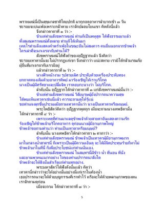 5
พราหมณ์นี้เป็ นสุขุมาลชาติโดยปกติ มาถูกอดอาหารลาบากเข้า ๗ วัน
ชะรอยจะบ่นเพ้อเพราะกลัวตาย เราจักปลอบโยนเขา คิดดังนี้แล้ว
จึงกล่าวคาถาที่ ๑ ว่า :-
ข้าแต่ท่านสังขพราหมณ์ ท่านก็เป็นพหูสูต ได้ฟังธรรมมาแล้ว
ทั้งสมณพราหมณ์ทั้งหลาย ท่านก็ได้เห็นมา
เหตุไรท่านจึงแสดงคาพร่าเพ้อในขณะอันไม่สมควร คนอื่นนอกจากข้าพเจ้า
ใครเล่าที่จะมาเจรจากับท่านได้?
สังขพราหมณ์ได้ฟังคาของอุปัฏฐากแล้ว จึงคิดว่า
ชะรอยเทวดานั้นจะไม่ปรากฏแก่เขา จึงกล่าวว่า แน่ะสหาย เรามิได้กลัวมรณภัย
ผู้อื่นที่มาเจรจากับเรามีอยู่
แล้วกล่าวคาถาที่ ๒ ว่า :-
นางฟ้ าหน้างาม รูปสวยเลิศ ประดับด้วยเครื่องประดับทอง
ยกถาดทองเต็มด้วยอาหารทิพย์ มาร้องเชิญให้เราบริโภค
นางเป็ นผู้มีศรัทธาและปลื้มจิต เราตอบกะนางว่า ไม่บริโภค.
ลาดับนั้น อุปัฏฐากได้กล่าวคาถาที่ ๓ แก่สังขพราหมณ์นั้นว่า :-
ข้าแต่ท่านสังขพราหมณ์ วิสัยบุรุษผู้ยังปรารถนาความสุข
ได้พบเห็นเทวดาเช่นนี้แล้ว ควรจะถามดูให้รู้แน่
ขอท่านจงลุกขึ้นประนมมือถามเทวดานั้นว่า นางเป็ นเทวดาหรือมนุษย์.
พระโพธิสัตว์คิดว่า อุปัฏฐากพูดถูก เมื่อจะถามนางเทพธิดานั้น
ได้กล่าวคาถาที่ ๔ ว่า :-
เพราะเหตุที่ท่านมาแลดูข้าพเจ้าด้วยสายตาอันแสดงความรัก
ร้องเชิญให้ข้าพเจ้าบริโภคอาหาร ดูก่อนนางผู้มีอานุภาพใหญ่
ข้าพเจ้าขอถามท่านว่า ท่านเป็นเทวดาหรือมนุษย์?
ลาดับนั้น นางเทพธิดาได้กล่าวคาถา ๒ คาถาว่า :-
ข้าแต่ท่านสังขพราหมณ์ ข้าพเจ้าเป็นเทวดาผู้มีอานุภาพมาก
มาในกลางน้าสาครนี้ ก็เพราะเป็นผู้มีความเอ็นดู จะได้มีจิตประทุษร้ายก็หาไม่
ข้าพเจ้ามาในที่นี้ ก็เพื่อประโยชน์แก่ท่านนั่นเอง.
ข้าแต่ท่านสังขพราหมณ์ ในสมุทรนี้มีข้าว น้า ที่นอน ที่นั่ง
และยานพาหนะมากอย่าง ใจของท่านปรารถนาสิ่งใด
ข้าพเจ้าจะให้สิ่งนั้นสาเร็จแก่ท่านทุกอย่าง.
พระมหาสัตว์ได้ฟังดังนั้นแล้ว คิดว่า
เทวดานี้กล่าวว่าจะให้อย่างนั้นอย่างนี้แก่เราในท้องน้า
เธอปรารถนาจะให้ด้วยบุญกรรมที่เราทาไว้ หรือจะให้ด้วยพลานุภาพของตน
เราจักถามดูก่อน
เมื่อจะถาม ได้กล่าวคาถาที่ ๗ ว่า :-
 