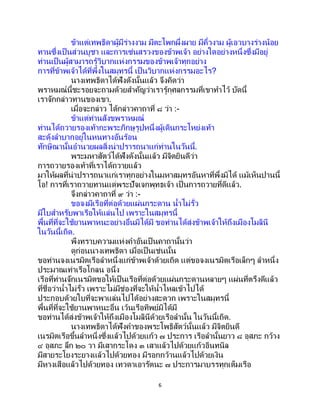 6
ข้าแต่เทพธิดาผู้มีร่างงาม มีตะโพกผึ่งผาย มีคิ้วงาม ผู้เอวบางร่างน้อย
ทานซึ่งเป็ นส่วนบูชา และการเซ่นสรวงของข้าพเจ้า อย่างใดอย่างหนึ่งซึ่งมีอยู่
ท่านเป็นผู้สามารถรู้วิบากแห่งกรรมของข้าพเจ้าทุกอย่าง
การที่ข้าพเจ้าได้ที่พึ่งในสมุทรนี้ เป็ นวิบากแห่งกรรมอะไร?
นางเทพธิดาได้ฟังดังนั้นแล้ว จึงคิดว่า
พราหมณ์นี้ชะรอยจะถามด้วยสาคัญว่าเรารู้กุศลกรรมที่เขาทาไว้ บัดนี้
เราจักกล่าวทานของเขา.
เมื่อจะกล่าว ได้กล่าวคาถาที่ ๘ ว่า :-
ข้าแต่ท่านสังขพราหมณ์
ท่านได้ถวายรองเท้ากะพระภิกษุรูปหนึ่งผู้เดินกระโหย่งเท้า
สะดุ้งลาบากอยู่ในหนทางอันร้อน
ทักษิณานั้นอานวยผลสิ่งน่าปรารถนาแก่ท่านในวันนี้.
พระมหาสัตว์ได้ฟังดังนั้นแล้ว มีจิตยินดีว่า
การถวายรองเท้าที่เราได้ถวายแล้ว
มาให้ผลที่น่าปรารถนาแก่เราทุกอย่างในมหาสมุทรอันหาที่พึ่งมิได้ แม้เห็นปานนี้
โอ! การที่เราถวายทานแด่พระปัจเจกพุทธเจ้า เป็ นการถวายที่ดีแล้ว.
จึงกล่าวคาถาที่ ๙ ว่า :-
ขอจงมีเรือที่ต่อด้วยแผ่นกระดาน น้าไม่รั่ว
มีใบสาหรับพาเรือให้แล่นไป เพราะในสมุทรนี้
พื้นที่ที่จะใช้ยานพาหนะอย่างอื่นมิได้มี ขอท่านได้ส่งข้าพเจ้าให้ถึงเมืองโมลินี
ในวันนี้เถิด.
พึงทราบความแห่งคาอันเป็ นคาถานั้นว่า
ดูก่อนนางเทพธิดา เมื่อเป็นเช่นนั้น
ขอท่านจงเนรมิตเรือลาหนึ่งแก่ข้าพเจ้าด้วยเถิด แต่ขอจงเนรมิตเรือเล็กๆ ลาหนึ่ง
ประมาณเท่าเรือโกลน อนึ่ง
เรือที่ท่านจักเนรมิตขอให้เป็นเรือที่ต่อด้วยแผ่นกระดานหลายๆ แผ่นที่ตรึงดีแล้ว
ที่ชื่อว่าน้าไม่รั่ว เพราะไม่มีช่องที่จะให้น้าไหลเข้าไปได้
ประกอบด้วยใบที่จะพาแล่นไปได้อย่างสะดวก เพราะในสมุทรนี้
พื้นที่ที่จะใช้ยานพาหนะอื่น เว้นเรือทิพย์มิได้มี
ขอท่านได้ส่งข้าพเจ้าให้ถึงเมืองโมลินีด้วยเรือลานั้น ในวันนี้เถิด.
นางเทพธิดาได้ฟังคาของพระโพธิสัตว์นั้นแล้ว มีจิตยินดี
เนรมิตเรือขึ้นลาหนึ่งซึ่งแล้วไปด้วยแก้ว ๗ ประการ เรือลานั้นยาว ๘ อุสภะ กว้าง
๔ อุสภะ ลึก ๒๐ วา มีเสากระโดง ๓ เสาแล้วไปด้วยแก้วอินทนิล
มีสายระโยงระยางแล้วไปด้วยทอง มีรอกกว้านแล้วไปด้วยเงิน
มีหางเสือแล้วไปด้วยทอง เทวดาเอารัตนะ ๗ ประการมาบรรทุกเต็มเรือ
 