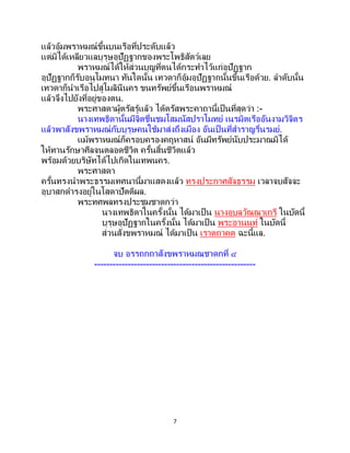 7
แล้วอุ้มพราหมณ์ขึ้นบนเรือที่ประดับแล้ว
แต่มิได้เหลียวแลบุรุษอุปัฏฐากของพระโพธิสัตว์เลย
พราหมณ์ได้ให้ส่วนบุญที่ตนได้กระทาไว้แก่อุปัฏฐาก
อุปัฏฐากก็รับอนุโมทนา ทันใดนั้น เทวดาก็อุ้มอุปัฏฐากนั้นขึ้นเรือด้วย. ลาดับนั้น
เทวดาก็นาเรือไปสู่โมลินีนคร ขนทรัพย์ขึ้นเรือนพราหมณ์
แล้วจึงไปยังที่อยู่ของตน.
พระศาสดาผู้ตรัสรู้แล้ว ได้ตรัสพระคาถานี้เป็นที่สุดว่า :-
นางเทพธิดานั้นมีจิตชื่นชมโสมนัสปราโมทย์ เนรมิตเรืออันงามวิจิตร
แล้วพาสังขพราหมณ์กับบุรุษคนใช้มาส่งถึงเมือง อันเป็นที่สาราญรื่นรมย์.
แม้พราหมณ์ก็ครอบครองคฤหาสน์ อันมีทรัพย์นับประมาณมิได้
ให้ทานรักษาศีลจนตลอดชีวิต ครั้นสิ้นชีวิตแล้ว
พร้อมด้วยบริษัทได้ไปเกิดในเทพนคร.
พระศาสดา
ครั้นทรงนาพระธรรมเทศนานี้มาแสดงแล้ว ทรงประกาศสัจธรรม เวลาจบสัจจะ
อุบาสกดารงอยู่ในโสดาปัตติผล.
พระทศพลทรงประชุมชาดกว่า
นางเทพธิดาในครั้งนั้น ได้มาเป็น นางอุบลวัณณาเถรี ในบัดนี้
บุรุษอุปัฏฐากในครั้งนั้น ได้มาเป็น พระอานนท์ ในบัดนี้
ส่วนสังขพราหมณ์ ได้มาเป็น เราตถาคต ฉะนี้แล.
จบ อรรถกถาสังขพราหมณชาดกที่ ๔
-----------------------------------------------------
 