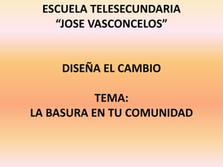 ESCUELA TELESECUNDARIA
   “JOSE VASCONCELOS”


    DISEÑA EL CAMBIO

           TEMA:
LA BASURA EN TU COMUNIDAD
 