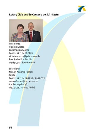 Rotary Club de São Caetano do Sul ‐ Leste 
 




                                 
Presidente 
Vicente Mazza 
Encarnacion Mazza 
Fones: 55 11 4425‐8821 
vicente.mazza@yahoo.com.br 
Rua Rocha Pombo 181 
09185‐750 ‐ Santo André 
 
Secretário 
Nelson Antônio Ferrari 
Salete 
Fones: 55 11 4427‐9257 / 9957‐8712 
nelsonferrari@terra.com.br 
Av. Portugal 1446 
09041‐320 ‐ Santo André 
 




96 
 
