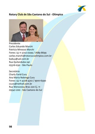 Rotary Club de São Caetano do Sul ‐ Olímpico 
 




                               
Presidente 
Carlos Eduardo Marchi 
Patrícia Minosso Marchi 
Fones: 55 11 3722‐0299 / 7689‐8699 
carlos.marchi@rotaryscsolimpico.com.br 
kaduu@uol.com.br 
Rua Quitanduba 241 
05516‐030 ‐ São Paulo 
 
Secretário 
Charly Farid Cury 
Ana Maria Nobrega Cury 
Fones: 55 11 4228‐4312 / 9910‐6590 
ccury@nethall.com.br 
Rua Wenceslau Bras 220 Cj. 11 
09541‐200 ‐ São Caetano do Sul 
 




98 
 