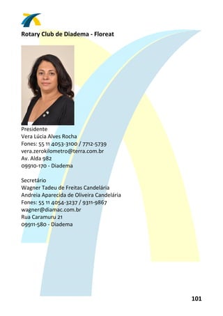 Rotary Club de Diadema ‐ Floreat 
 




                      
Presidente 
Vera Lúcia Alves Rocha 
Fones: 55 11 4053‐3100 / 7712‐5739 
vera.zerokilometro@terra.com.br 
Av. Alda 982 
09910‐170 ‐ Diadema 
 
Secretário 
Wagner Tadeu de Freitas Candelária 
Andreia Aparecida de Oliveira Candelária 
Fones: 55 11 4054‐3237 / 9311‐9867 
wagner@diamac.com.br 
Rua Caramuru 21 
09911‐580 ‐ Diadema 
 




                                            101 
 
