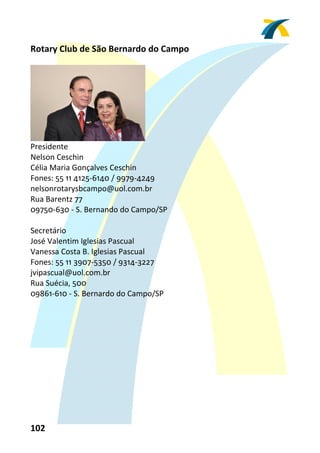 Rotary Club de São Bernardo do Campo 
 




                               
Presidente 
Nelson Ceschin 
Célia Maria Gonçalves Ceschin 
Fones: 55 11 4125‐6140 / 9979‐4249 
nelsonrotarysbcampo@uol.com.br 
Rua Barentz 77 
09750‐630 ‐ S. Bernando do Campo/SP 
 
Secretário 
José Valentim Iglesias Pascual 
Vanessa Costa B. Iglesias Pascual 
Fones: 55 11 3907‐5350 / 9314‐3227 
jvipascual@uol.com.br 
Rua Suécia, 500 
09861‐610 ‐ S. Bernardo do Campo/SP  
 




102 
 