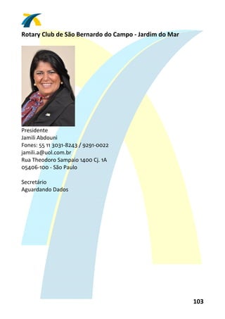 Rotary Club de São Bernardo do Campo ‐ Jardim do Mar 
 




                      
Presidente 
Jamili Abdouni 
Fones: 55 11 3031‐8243 / 9291‐0022 
jamili.a@uol.com.br 
Rua Theodoro Sampaio 1400 Cj. 1A 
05406‐100 ‐ São Paulo 
 
Secretário 
Aguardando Dados 
 




                                                        103 
 