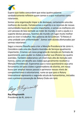 Espero que todos concordem que estas quatro palavras 
verdadeiramente refletem quem somos e o que realizamos como 
rotarianos. 
Somos uma organização ímpar e de destaque, certamente uma das 
melhores do mundo. Fortalecemos o espírito e os recursos de nossas 
comunidades locais de maneira importante, e somos os melhores em 
unir pessoas de boa vontade ao redor do mundo, e com a ajuda e o 
suporte destas pessoas, fazemos do mundo um lugar muito melhor 
para se viver e trabalhar. Nas palavras de Ed Cadman: “O Rotary é 
uma unidade sem uniformidade”. Somos sem dúvida afortunados por 
sermos rotarianos! 
Segui a mesma filosofia para criar a Menção Presidencial de 2010‐11. 
Considero cada uma das Quatro Avenidas de Serviços igualmente 
importante. Criamos um novo programa de menção em formato de 
questionário, para ajudar os clubes a avaliar sua eficácia nas quatro 
avenidas. Também elaboramos um nível mais alto de menção com 
honras, como um desafio aos clubes que geralmente recebem a 
Menção Presidencial. Esperamos que o novo questionário seja uma 
ferramenta útil para clubes e governadores de distrito, em nossa 
busca por ampliar nossos passos e aprimorar nossos níveis de 
companheirismo e voluntarismo, rumo ao que para o Rotary 
International representa o segundo século de humanitários, iniciados 
com a primeira convenção de Rotary Clubs em 1910. 
 



                                
Ray Klinginsmith 
Presidente do RI, 2010‐11 




                                                                    7 
 