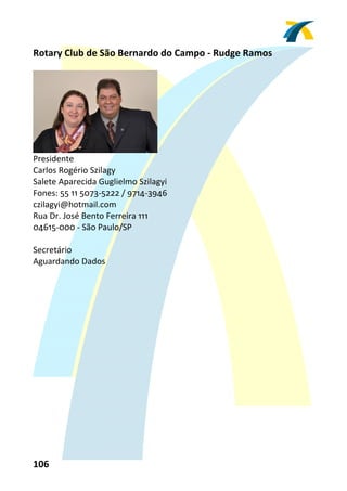Rotary Club de São Bernardo do Campo ‐ Rudge Ramos 
 




                                 
Presidente 
Carlos Rogério Szilagy 
Salete Aparecida Guglielmo Szilagyi 
Fones: 55 11 5073‐5222 / 9714‐3946 
czilagyi@hotmail.com 
Rua Dr. José Bento Ferreira 111 
04615‐000 ‐ São Paulo/SP 
 
Secretário 
Aguardando Dados 
 




106 
 