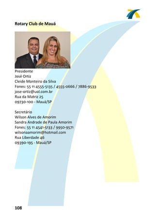 Rotary Club de Mauá 
 




                                
Presidente 
José Ortiz 
Cleide Monteiro da Silva 
Fones: 55 11 4555‐5135 / 4555‐0666 / 7886‐9533 
jose‐ortiz@uol.com.br 
Rua da Matriz 25 
09730‐100 ‐ Mauá/SP 
 
Secretário 
Wilson Alves de Amorim 
Sandra Andrade de Paula Amorim 
Fones: 55 11 4541‐5133 / 9950‐9571 
wilsonaamorim@hotmail.com 
Rua Liberdade 46 
09390‐195 ‐ Mauá/SP 
 




108 
 