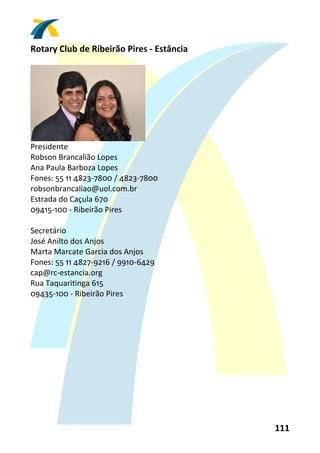 Rotary Club de Ribeirão Pires ‐ Estância 
 




                                
Presidente 
Robson Brancalião Lopes 
Ana Paula Barboza Lopes 
Fones: 55 11 4823‐7800 / 4823‐7800 
robsonbrancaliao@uol.com.br 
Estrada do Caçula 670 
09415‐100 ‐ Ribeirão Pires 
 
Secretário 
José Anilto dos Anjos 
Marta Marcate Garcia dos Anjos 
Fones: 55 11 4827‐9216 / 9910‐6429 
cap@rc‐estancia.org 
Rua Taquaritinga 615 
09435‐100 ‐ Ribeirão Pires 
 




                                            111 
 