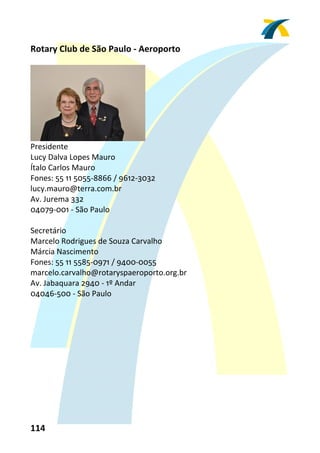 Rotary Club de São Paulo ‐ Aeroporto 
 




                               
Presidente 
Lucy Dalva Lopes Mauro 
Ítalo Carlos Mauro 
Fones: 55 11 5055‐8866 / 9612‐3032 
lucy.mauro@terra.com.br 
Av. Jurema 332 
04079‐001 ‐ São Paulo 
 
Secretário 
Marcelo Rodrigues de Souza Carvalho 
Márcia Nascimento 
Fones: 55 11 5585‐0971 / 9400‐0055 
marcelo.carvalho@rotaryspaeroporto.org.br 
Av. Jabaquara 2940 ‐ 1º Andar 
04046‐500 ‐ São Paulo 
 




114 
 
