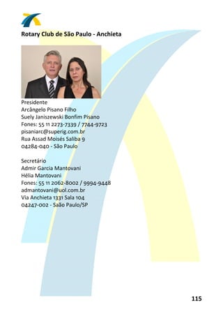 Rotary Club de São Paulo ‐ Anchieta 
 




                               
Presidente 
Arcângelo Pisano Filho 
Suely Janiszewski Bonfim Pisano 
Fones: 55 11 2273‐7339 / 7744‐9723 
pisaniarc@superig.com.br 
Rua Assad Moisés Saliba 9 
04284‐040 ‐ São Paulo 
 
Secretário 
Admir Garcia Mantovani 
Hélia Mantovani 
Fones: 55 11 2062‐8002 / 9994‐9448 
admantovani@uol.com.br 
Via Anchieta 1331 Sala 104 
04247‐002 ‐ Saão Paulo/SP 
 




                                       115 
 