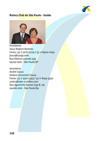 Rotary Club de São Paulo ‐ Saúde 
 




                                  
Presidente 
Jesus Ropero Ramirez 
Fones: 55 11 5077‐2724 / 55 11 8402‐0293 
jesus@yazigi.com 
Rua Ribeiro Lacerda 539 
04150‐000 ‐ São Paulo/SP 
 
Secretário 
André Ciasca 
Gislene Simonetti Ciasca 
Fones: 55 11 3571‐5353 / 55 11 8149‐3350  
andre@take‐a‐coffee.com 
Rua Agostinho Gomes 633 B. 09 
04206‐000 ‐ São Paulo/Sp 
 




118 
 