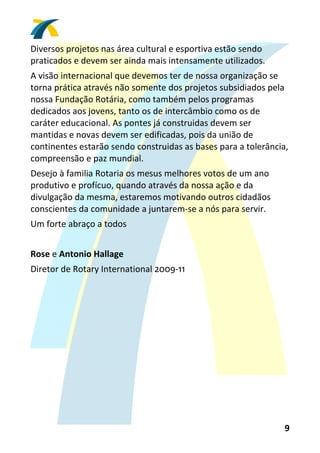 Diversos projetos nas área cultural e esportiva estão sendo 
praticados e devem ser ainda mais intensamente utilizados. 
A visão internacional que devemos ter de nossa organização se 
torna prática através não somente dos projetos subsidiados pela 
nossa Fundação Rotária, como também pelos programas 
dedicados aos jovens, tanto os de intercâmbio como os de 
caráter educacional. As pontes já construidas devem ser 
mantidas e novas devem ser edificadas, pois da união de 
continentes estarão sendo construidas as bases para a tolerância, 
compreensão e paz mundial. 
Desejo à familia Rotaria os mesus melhores votos de um ano 
produtivo e profícuo, quando através da nossa ação e da 
divulgação da mesma, estaremos motivando outros cidadãos 
conscientes da comunidade a juntarem‐se a nós para servir. 
Um forte abraço a todos 
 
Rose e Antonio Hallage  
Diretor de Rotary International 2009‐11  




                                                                9 
 