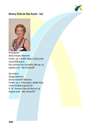 Rotary Club de São Paulo ‐ Sul 
 




                      
Presidente 
Anita Fávaro Martelli 
Fones: 55 11 3288‐2859 / 9195‐3195 
martelli@usp.br 
Rua Leônico de Carvalho 280 ap. 41 
04003‐010 ‐ São Paulo/SP 
 
Secretário 
Sérgio Moreno 
Eliane Galante Moreno 
Fones: 55 11 2183‐3105 / 9638‐1624 
smoreno@kpmg.com.br 
R. Dr. Renato Paes de Barros 33 
04530‐000 ‐ São Paulo/SP 
 




126 
 