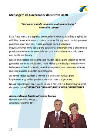 Mensagem do Governador do Distrito 4420 
 
           “Nunca no mundo uma bala matou uma idéia.” 
                         Monteiro Lobato 
 
Essa frase mostra o espírito do rotariano. Graças as idéias e ações de 
milhões de rotarianos em todo o mundo, há 105 anos muitas pessoas 
puderam viver melhor. Nossa vocação para o serviço é 
inquestionável. Uma idéia para solucionar um problema é algo muito 
precioso e felizmente colocá‐la em prática também tem sido uma 
constante no Rotary. 
Nesse ano rotário precisamos de muitas idéias para inserir as novas 
gerações em mais atividades, mais idéias para divulgar o Rotary em 
todos os cantos do mundo, mais idéias para atrair novos rotarianos, 
mais idéias para projetos sustentáveis. 
As novas idéias ajudam a inovar e a criar alternativas para 
implementar grandes projetos com os recursos gerados. 
Nossa organização precisa continuar a crescer e a disseminar o ideal 
de servir para FORTALECER COMUNIDADES E UNIR CONTINENTES. 
 
Adela e Marcos Anselmo Ferreira Franco 
Governador Distrito 4420 
Ano Rotário 2010‐2011 




10 
 