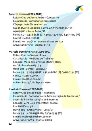 Roberto Herrera (2005‐2006) 
    Rotary Club de Santo André ‐ Campestre 
    Classificação: Consultoria Empresarial 
    Cônjuge: Ivete Sbrana Herrera 
    Rua D. Duarte Leopoldo e Silva, 27, 13º andar, cj. 133 
    09015‐560 ‐ Santo André/SP 
    Fones: 55 11 4438‐6588 (C) / 4994‐1306 (R) / 8457‐1012 (M) 
    Fax: 55 11 4992‐8345 (C) 
    E‐mail: Herrera@herreraconsultores.com.br 
    Aniversário: 15/11 ‐ Esposa: 01/10 
 
Marcelo Demétrio Haick (2006‐2007) 
    Rotary Club de Santos ‐ Praia 
    Classificação: Medicina do Trabalho 
    Cônjuge: Maria Sílvia Passos Martins Haick 
    Av. São Francisco 65 cj. 51 
    11013‐201 ‐ Centro ‐ Santos/SP 
    Fones: 55 11 3219‐5556 (C) / 3234‐6660 (R) / 9712‐7134 (M) 
    Fax: 55 11 3219‐5556 (C) 
    E‐mail: hso@hso.com.br 
    Aniversário: 15/08 ‐ Esposa: 11/01 
  
José Luiz Fonseca (2007‐2008) 
    Rotary Club de São Paulo ‐ Interlagos 
    Classificação: Consultoria em Administração de Empresas / 
    Sucessão Familiar ‐ Junção de Empresas 
    Cônjuge: Vera Lúcia Imperatriz Fonseca 
    Rua Babilônia, 98 
    06712‐205 ‐ Granja Viana ‐ Cotia/SP 
    Fones: 55 11 4612‐6558 (R) / 8509‐4539 (M) 
    E‐mail: josefon@amcham.com.br  
    Aniversário: 16/03 ‐ Esposa: 28/09 
32 
 