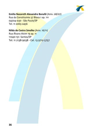 Emilia Nazareth Alexandre Bonafé (Aniv. 08/07) 
Rua da Constituinte 57 Bloco 1 ap. 111 
04204‐030 ‐ São Paulo/SP 
Tel. 11 2063‐2456 
 
Nilda de Castro Smolka (Aniv. 16/11) 
Rua Álvaro Alvim 19 ap. 11 
11040‐131‐ Santos/SP 
Tel. 11 2138‐9038 ‐ Cel. 13 9712‐5757




36 
 