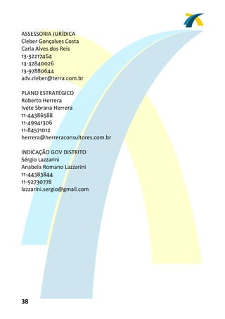 ASSESSORIA JURÍDICA 
Cleber Gonçalves Costa 
Carla Alves dos Reis 
13‐32217464 
13‐32840026 
13‐97880644 
adv.cleber@terra.com.br 
 
PLANO ESTRATÉGICO 
Roberto Herrera 
Ivete Sbrana Herrera 
11‐44386588 
11‐49941306 
11‐84571012 
herrera@herreraconsultores.com.br 
 
INDICAÇÃO GOV DISTRITO 
Sérgio Lazzarini 
Anabela Romano Lazzarini 
11‐44383844 
11‐92730778 
lazzarini.sergio@gmail.com 
 




38 
 