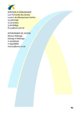 SERVIÇOS A COMUNIDADE 
Luiz Fernando dos Santos 
Lucenir de Albuquerque Santos 
13‐32612146 
13‐32722915 
13‐81181849 
lfs.lux@uol.com.br 
 
INTERCÂMBIO DE JOVENS 
Marcos Nóbrega 
Solange A Nóbrega 
11‐42296500 
11‐99318668 
marcos@ama.srv.br 
 




                                 41 
 