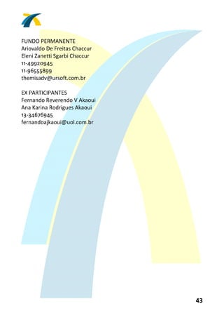  
FUNDO PERMANENTE 
Ariovaldo De Freitas Chaccur 
Eleni Zanetti Sgarbi Chaccur 
11‐49920945 
11‐96555899 
themisadv@ursoft.com.br 
 
EX PARTICIPANTES 
Fernando Reverendo V Akaoui 
Ana Karina Rodrigues Akaoui 
13‐34676945 
fernandoajkaoui@uol.com.br 
 




                                43 
 