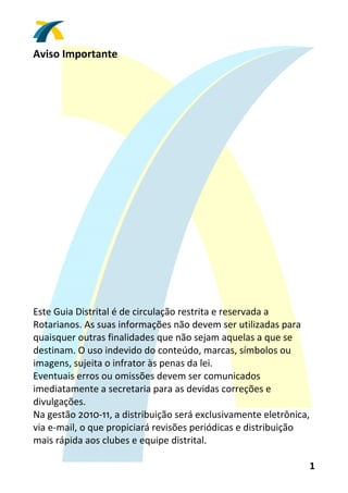 Aviso Importante 
 
 
 
 
 
 
 
 
 
 
 
 
 
 
 
 
 
 
 
Este Guia Distrital é de circulação restrita e reservada a 
Rotarianos. As suas informações não devem ser utilizadas para 
quaisquer outras finalidades que não sejam aquelas a que se 
destinam. O uso indevido do conteúdo, marcas, símbolos ou 
imagens, sujeita o infrator às penas da lei. 
Eventuais erros ou omissões devem ser comunicados 
imediatamente a secretaria para as devidas correções e 
divulgações. 
Na gestão 2010‐11, a distribuição será exclusivamente eletrônica, 
via e‐mail, o que propiciará revisões periódicas e distribuição 
mais rápida aos clubes e equipe distrital. 

                                                                 1 
 