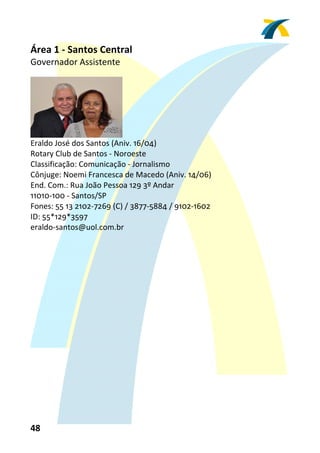 Área 1 ‐ Santos Central 
Governador Assistente 
 




                           
Eraldo José dos Santos (Aniv. 16/04) 
Rotary Club de Santos ‐ Noroeste 
Classificação: Comunicação ‐ Jornalismo 
Cônjuge: Noemi Francesca de Macedo (Aniv. 14/06) 
End. Com.: Rua João Pessoa 129 3º Andar 
11010‐100 ‐ Santos/SP 
Fones: 55 13 2102‐7269 (C) / 3877‐5884 / 9102‐1602 
ID: 55*129*3597 
eraldo‐santos@uol.com.br 
 




48 
 