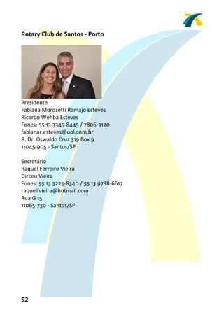 Rotary Club de Santos ‐ Porto 
 




                                 
Presidente 
Fabiana Morozetti Ramajo Esteves 
Ricardo Wehba Esteves 
Fones: 55 13 3345‐8445 / 7806‐3120 
fabianar.esteves@uol.com.br 
R. Dr. Oswaldo Cruz 319 Box 9 
11045‐905 ‐ Santos/SP 
 
Secretário 
Raquel Ferreiro Vieira 
Dirceu Vieira 
Fones: 55 13 3225‐8340 / 55 13 9788‐6617 
raquelfvieira@hotmail.com 
Rua G 15 
11065‐730 ‐ Santos/SP 
 




52 
 