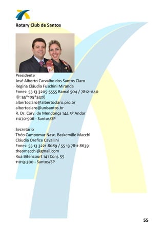 Rotary Club de Santos 
 




                                
Presidente 
José Alberto Carvalho dos Santos Claro 
Regina Cláudia Fuschini Miranda 
Fones: 55 13 3205‐5555 Ramal 504 / 7812‐1140 
ID: 55*105*5428 
albertoclaro@albertoclaro.pro.br 
albertoclaro@unisantos.br 
R. Dr. Carv. de Mendonça 144 5º Andar 
11070‐906 ‐ Santos/SP 
 
Secretário 
Théo Campomar Nasc. Baskerville Macchi 
Cláudia Orefice Cavallini 
Fones: 55 13 3221‐8089 / 55 13 7811‐8639 
theomacchi@gmail.com 
Rua Bitencourt 141 Conj. 55 
11013‐300 ‐ Santos/SP 
 




                                                55 
 