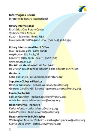 Informações Gerais 
Diretório do Rotary International 
 
Rotary International 
Escritório : One Rotary Center 
1560 Sherman Avenue 
60201 ‐ Evanston, Ilinois, USA 
Fone: (001 847) 866‐3000 ‐ Fax: (001 847) 328‐8554 
 
Rotary International Brazil Office 
Rua Tagipurú, 209 ‐ Barra Funda 
01156‐000 ‐ São Paulo/SP 
Fone: (11) 3826‐2966 ‐ Fax (11) 3667‐6575 
www.rotary.org.br 
Horário de atendimento do Escritório: 
De 2ª a 6ª das 8h30m as 12h00m e das 13h00m as 17h30m 
 


Gerência 
Celso Fontanelli ‐ celso.fontanelli@rotary.org 
 


Suporte a Clubes e Distritos 
Débora Watanabe ‐ debora.watanabe@rotary.org 
Georgea Carolina Gili Barbosa ‐ georgea.barbosa@rotary.org 
 


Fundação Rotária 
Edílson Gushiken ‐ edílson.gushiken@rotary.org 
Arlete Fonseca ‐ arlete.fonseca@rotary.org 
 


Departamento Financeiro 
Carlos Afonso ‐ carlos.afonso@rotary.org 
Fábio Peverari ‐ fabio.peverari@rotary.org 
 


Departamento de Publicações 
Washington Munhoz Pinheiro ‐ washington.pinheiro@rotary.org 
Clarita Kroco Urey ‐ clarita.urey@rotary.org 
2 
 