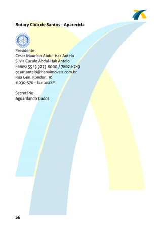 Rotary Club de Santos ‐ Aparecida 
 


          
Presidente 
César Maurício Abdul‐Hak Antelo  
Silvia Cuculo Abdul‐Hak Antelo 
Fones: 55 13 3273‐8000 / 7802‐6789 
cesar.antelo@hanaimoveis.com.br 
Rua Gen. Rondon, 10 
11030‐570 ‐ Santos/SP 
 
Secretário 
Aguardando Dados 
 




56 
 