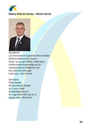 Rotary Club de Santos ‐ Monte Serrat 
 




                      
Presidente 
Luiz Fernando Di Guglielmo Silva Salvador 
Verônica Maria Gassi Guerra 
Fones: 55 13 3467‐6856 / 7808‐3014 
luizfernandosalvador@ig.com.br 
rotarymonteserrat@gmail.com 
Rua João Ramalho 940 
11310‐050 ‐ São Vicente 
 
Secretário 
Fábio Galvão 
Renata Helena Galvão 
55 11 3522‐7848 
imiddia@gmail.com 
Av. Fagundes Filho 145 Sl. 51 
04304‐000 ‐ São Paulo 
 




                                             59 
 